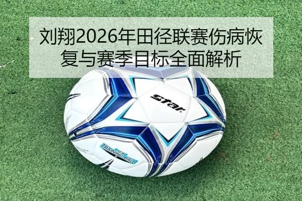 刘翔2026年田径联赛伤病恢复与赛季目标全面解析